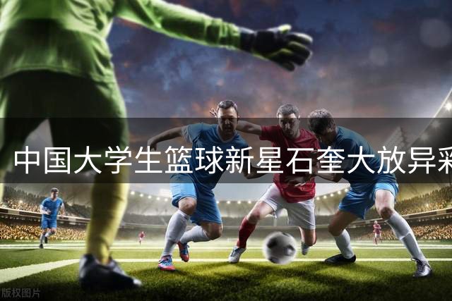 中国大学生篮球新星石奎大放异彩，香港金牛盛赞其关键表现