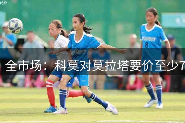 全市场：科莫对莫拉塔要价至少700万欧，导致追求者望而却步
