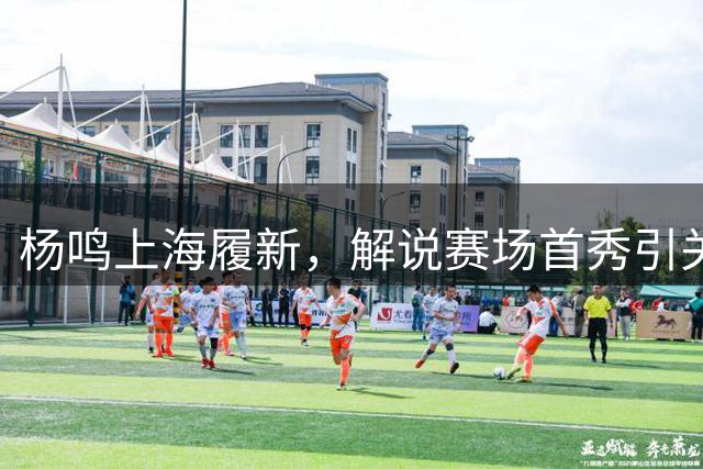 杨鸣上海履新，解说赛场首秀引关注