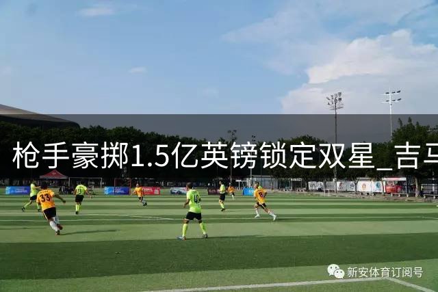 枪手豪掷1.5亿英镑锁定双星 吉马良斯体检在即维尼修斯谈判突破