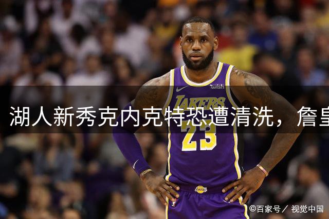 湖人新秀克内克特恐遭清洗，詹皇之子地位稳固引关注