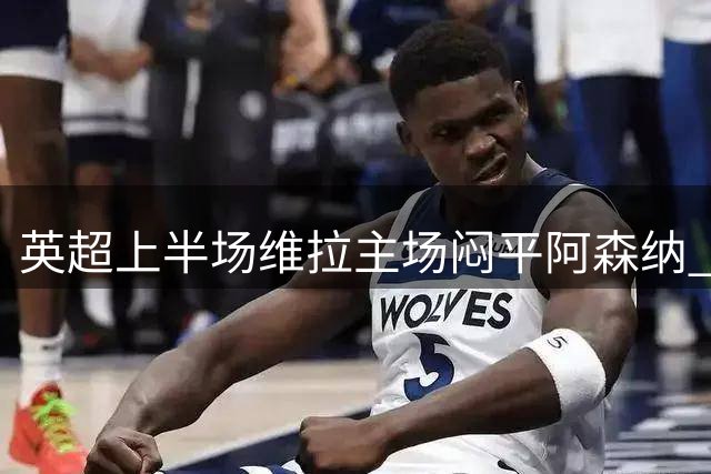 英超上半场维拉主场闷平阿森纳 布恩迪亚远射中楣