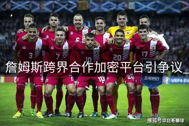 詹姆斯跨界合作加密平台引争议 传奇球星形象受损