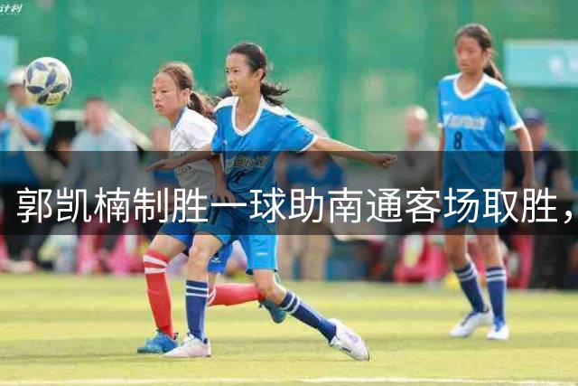 郭凯楠制胜一球助南通客场取胜，王俊杰染红成转折点