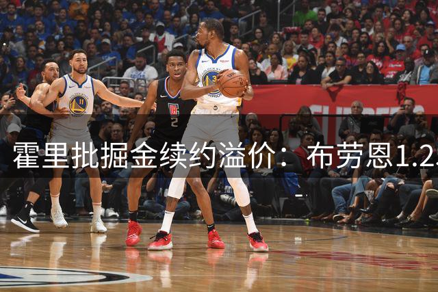 霍里批掘金续约溢价：布劳恩1.25亿合同不值 应让位德罗赞